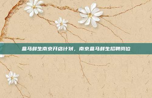盒马鲜生南京开店计划，南京盒马鲜生招聘岗位