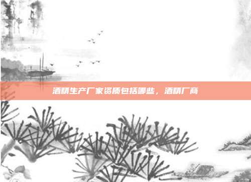 酒精生产厂家资质包括哪些，酒精厂商
