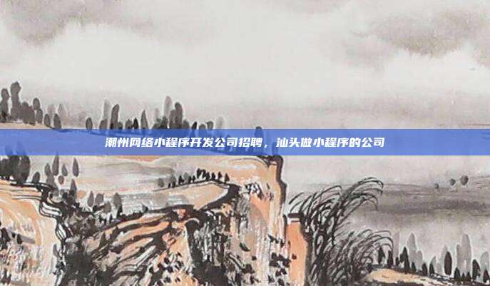 潮州网络小程序开发公司招聘，汕头做小程序的公司