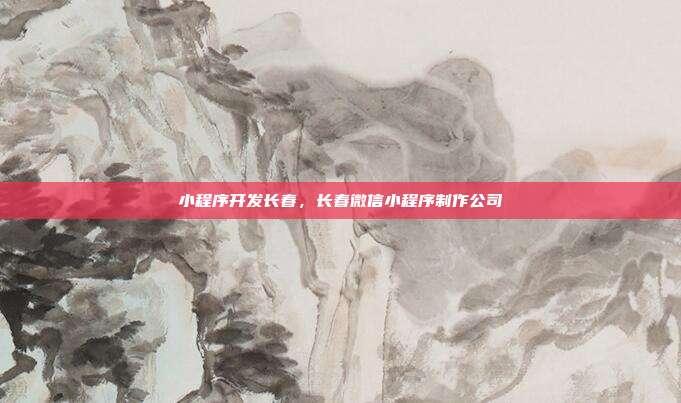 小程序开发长春，长春微信小程序制作公司