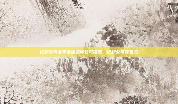 记账公司会不会泄露你公司信息,记账公司安全吗