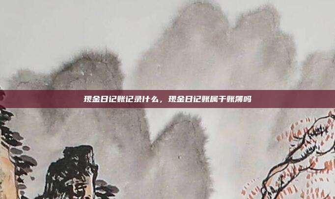 现金日记账记录什么,现金日记账属于账簿吗