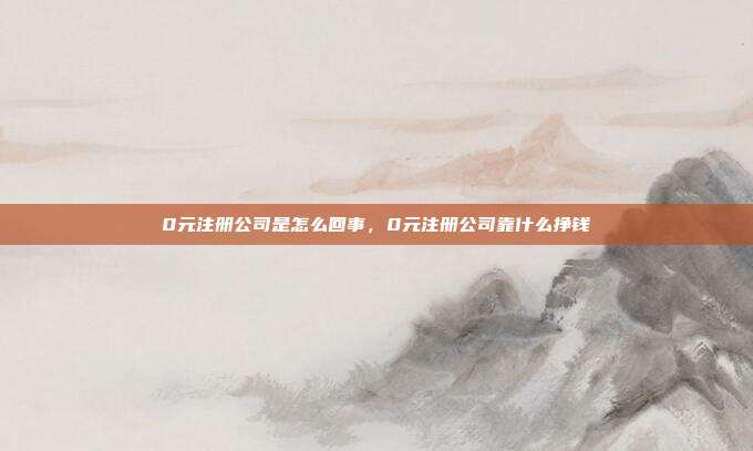 0元注册公司是怎么回事，0元注册公司靠什么挣钱