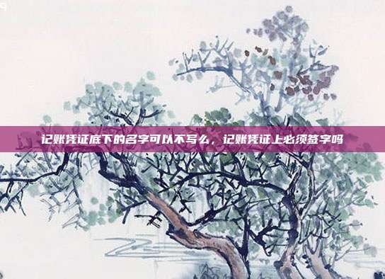 记账凭证底下的名字可以不写么，记账凭证上必须签字吗