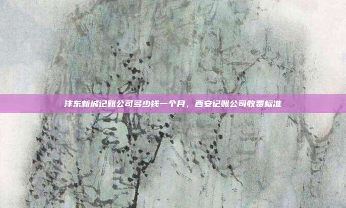 沣东新城记账公司多少钱一个月，西安记账公司收费标准