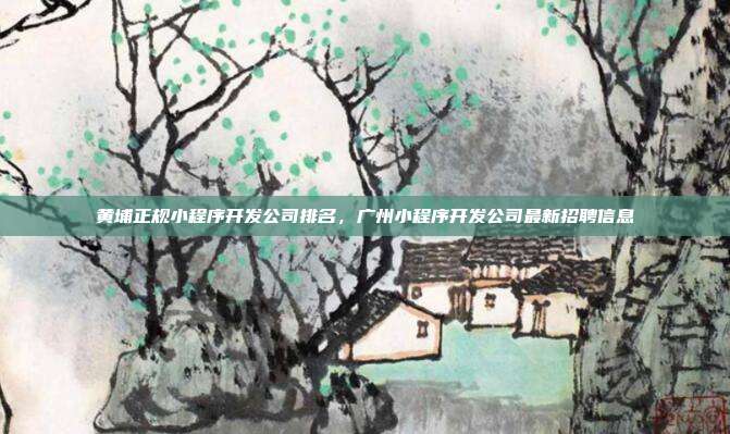 黄埔正规小程序开发公司排名,广州小程序开发公司最新招聘信息