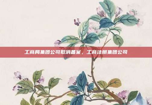 工商局集团公司取消备案,工商注册集团公司
