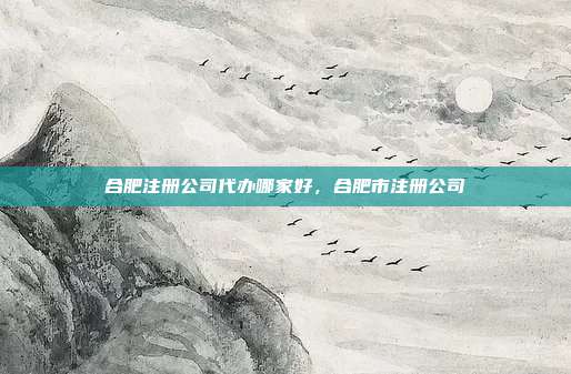 合肥注册公司代办哪家好，合肥市注册公司