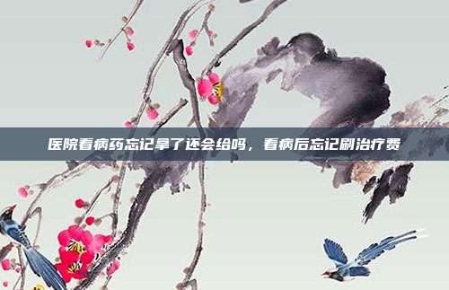 医院看病药忘记拿了还会给吗,看病后忘记刷治疗费