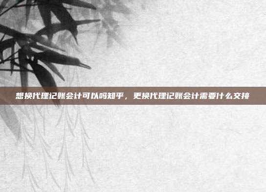 想换代理记账会计可以吗知乎,更换代理记账会计需要什么交接