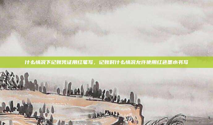什么情况下记账凭证用红笔写,记账时什么情况允许使用红色墨水书写