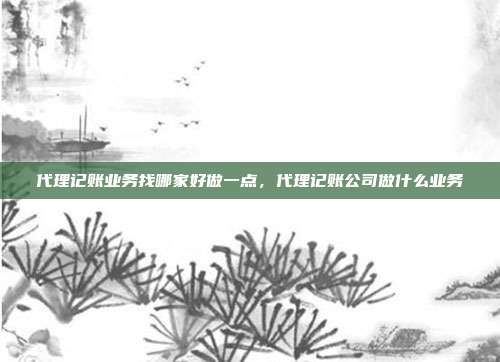 代理记账业务找哪家好做一点,代理记账公司做什么业务