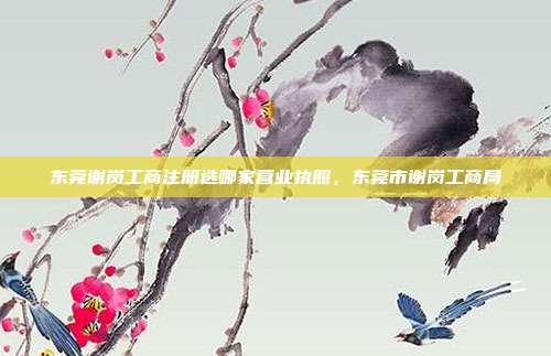 东莞谢岗工商注册选哪家营业执照,东莞市谢岗工商局