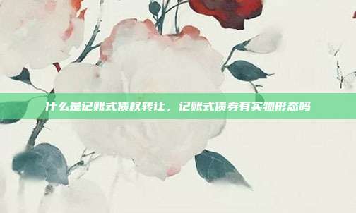 什么是记账式债权转让,记账式债券有实物形态吗