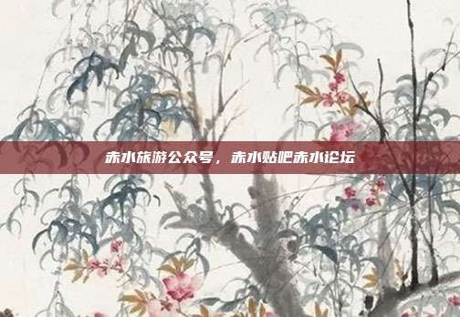 赤水旅游公众号,赤水贴吧赤水论坛
