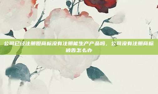 公司已经注册但商标没有注册能生产产品吗,公司没有注册商标被告怎么办