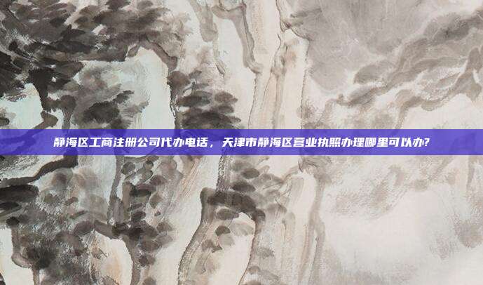 静海区工商注册公司代办电话,天津市静海区营业执照办理哪里可以办?