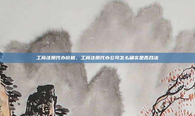 工商注册代办价格，工商注册代办公司怎么确实是否合法
