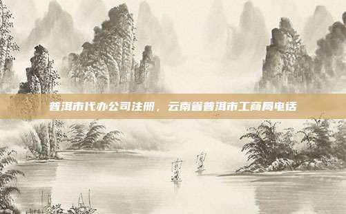 普洱市代办公司注册，云南省普洱市工商局电话