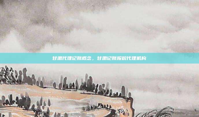 甘肃代理记账概念,甘肃记账报税代理机构