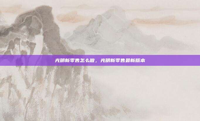 光明新零售怎么做,光明新零售最新版本