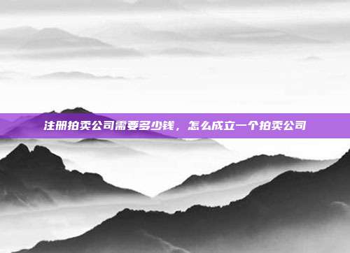 注册拍卖公司需要多少钱，怎么成立一个拍卖公司