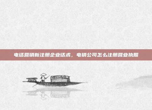 电话营销新注册企业话术，电销公司怎么注册营业执照