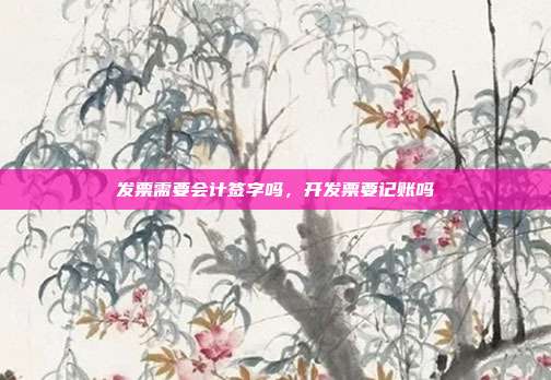 发票需要会计签字吗，开发票要记账吗