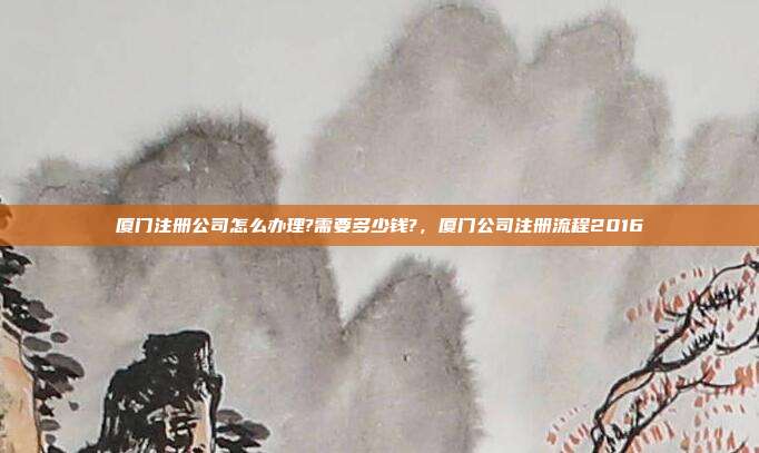 厦门注册公司怎么办理?需要多少钱?，厦门公司注册流程2016