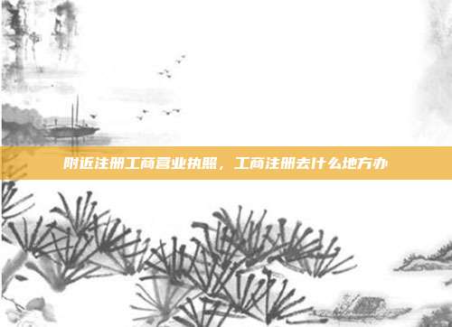 附近注册工商营业执照,工商注册去什么地方办