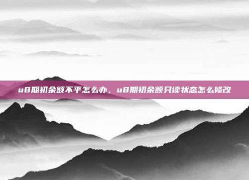 u8期初余额不平怎么办,u8期初余额只读状态怎么修改