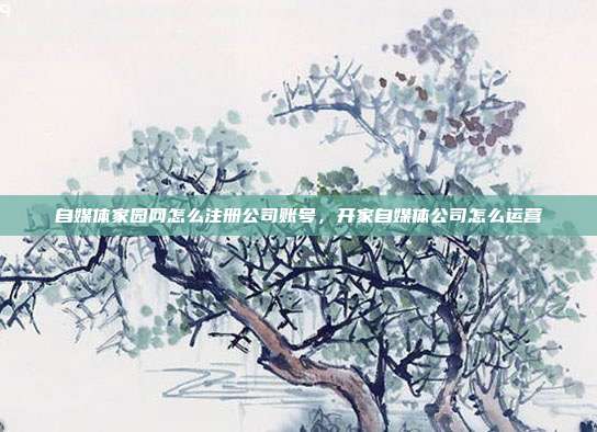 自媒体家园网怎么注册公司账号，开家自媒体公司怎么运营