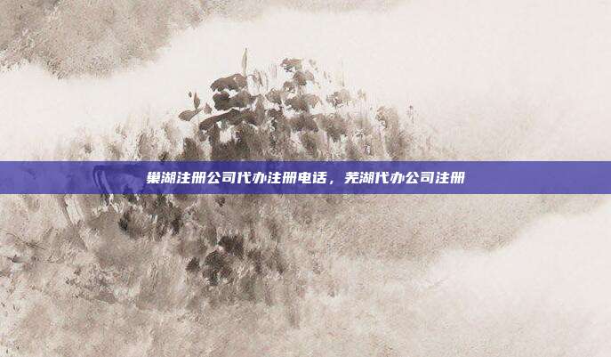 巢湖注册公司代办注册电话，芜湖代办公司注册