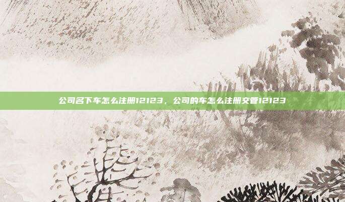 公司名下车怎么注册12123，公司的车怎么注册交管12123