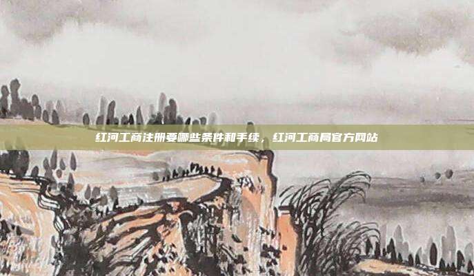 红河工商注册要哪些条件和手续，红河工商局官方网站