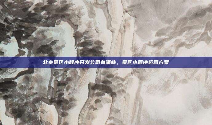 北京景区小程序开发公司有哪些，景区小程序运营方案