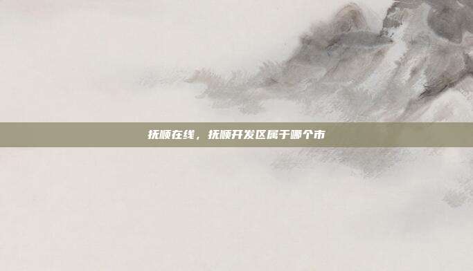 抚顺在线，抚顺开发区属于哪个市
