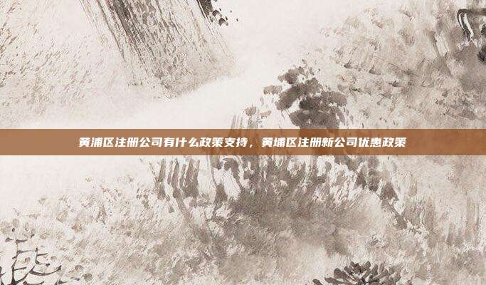 黄浦区注册公司有什么政策支持，黄埔区注册新公司优惠政策