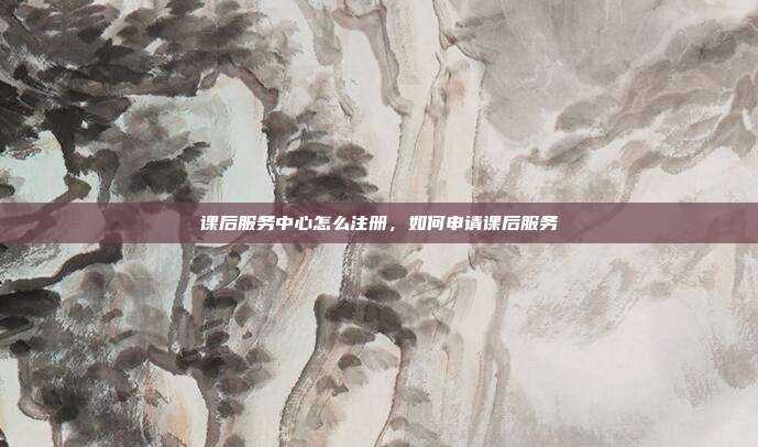 课后服务中心怎么注册，如何申请课后服务