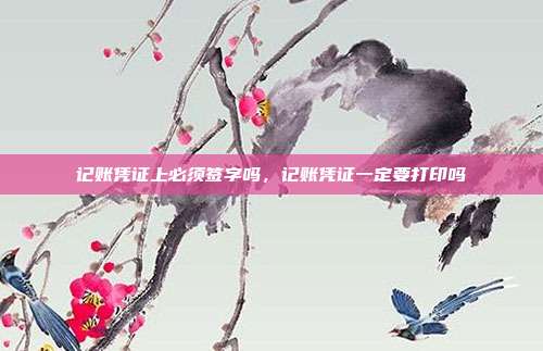 记账凭证上必须签字吗,记账凭证一定要打印吗