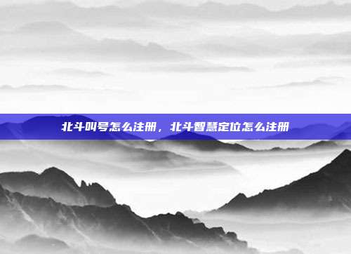 北斗叫号怎么注册，北斗智慧定位怎么注册