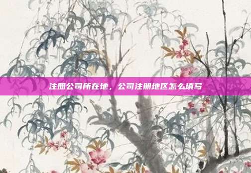 注册公司所在地,公司注册地区怎么填写