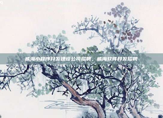 威海小程序开发建设公司招聘，威海软件开发招聘