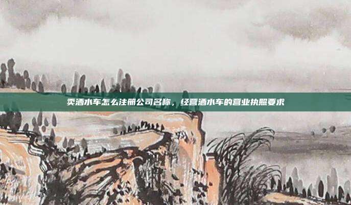 卖洒水车怎么注册公司名称，经营洒水车的营业执照要求