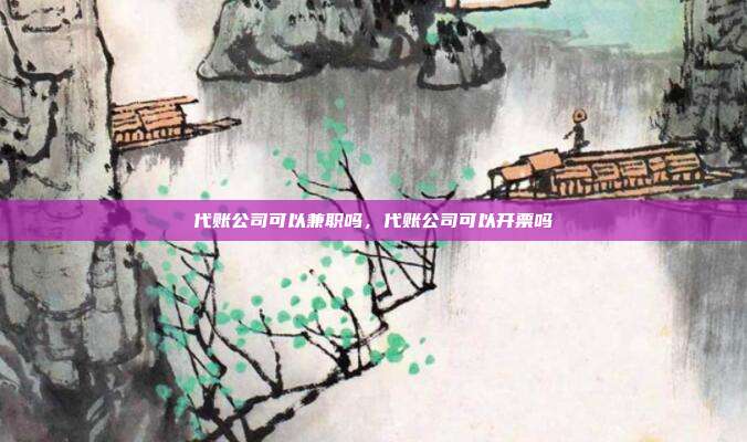 代账公司可以兼职吗,代账公司可以开票吗