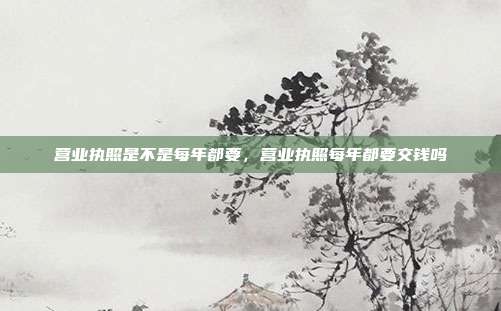 营业执照是不是每年都要,营业执照每年都要交钱吗