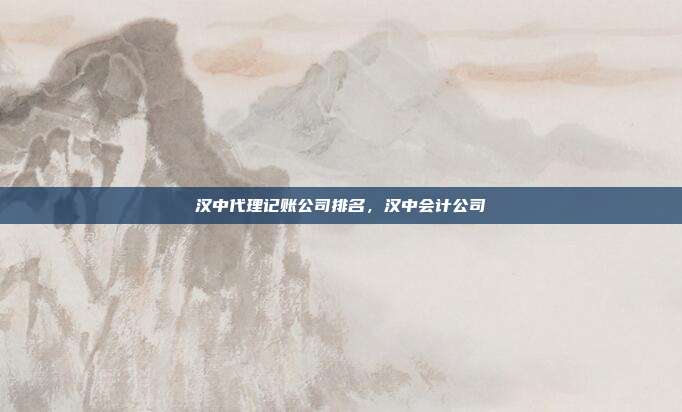汉中代理记账公司排名,汉中会计公司