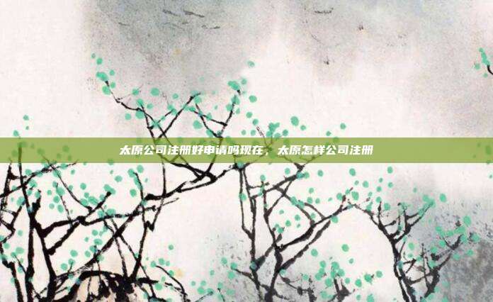 太原公司注册好申请吗现在,太原怎样公司注册