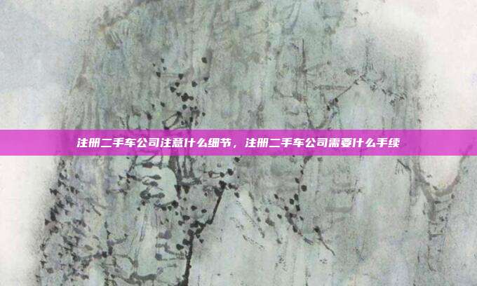 注册二手车公司注意什么细节,注册二手车公司需要什么手续