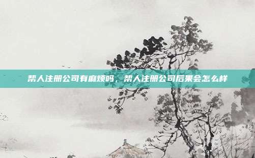 帮人注册公司有麻烦吗,帮人注册公司后果会怎么样